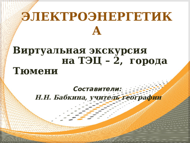 ЭЛЕКТРОЭНЕРГЕТИКА Виртуальная экскурсия  на ТЭЦ – 2,  города Тюмени  Составители:  Н.Н. Бабкина, учитель географии 