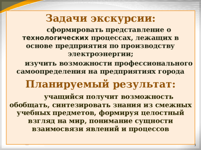 Задачи экскурсии:  сформировать представление о технологических процессах, лежащих в основе предприятия по производству электроэнергии;  изучить возможности профессионального самоопределения на предприятиях города Планируемый результат:  учащийся получит возможность обобщать, синтезировать знания из смежных учебных предметов, формируя целостный взгляд на мир, понимание сущности взаимосвязи явлений и процессов  