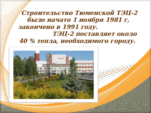 Строительство Тюменской ТЭЦ-2 было начато 1 ноября 1981 г, закончено в 1991 году. ТЭЦ-2 поставляет около 40 % тепла, необходимого городу.  