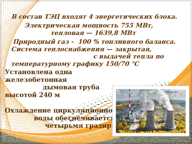 В состав ТЭЦ входят 4 энергетических блока. Электрическая мощность 755 МВт, тепловая — 1639,8 МВт Природный газ - 100 % топливного баланса. Система теплоснабжения — закрытая, с выдачей тепла по температурному графику 150/70 °C Установлена одна железобетонная дымовая труба высотой 240 м Охлаждение циркуляционной воды обеспечивается четырьмя градирнями   