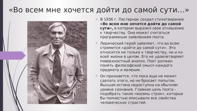 «Во всем мне хочется дойти до самой сути…» В 1956 г. Пастернак создал стихотворение «Во всем мне хочется дойти до самой сути», в котором выразил свое отношение к творчеству. Оно может считаться программным заявлением поэта. Лирический герой заявляет, что во всем стремится «дойти до самой сути». Это относится не только к творчеству, но и ко всей жизни в целом. Его не удовлетворяет поверхностный анализ. Поэт должен понять философский смысл каждого предмета и явления. Он признается, что пока еще не может сделать этого, но не бросает попыток. Высшая истина недоступна на обычном уровне сознания. Главная цель поэта – подобрать такие «восемь строк», которые бы полностью описывали все свойства человеческих страстей. 
