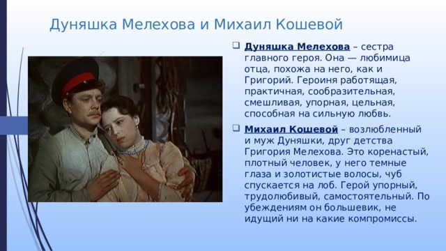 Дуняшка Мелехова и Михаил Кошевой Дуняшка Мелехова  – сестра главного героя. Она — любимица отца, похожа на него, как и Григорий. Героиня работящая, практичная, сообразительная, смешливая, упорная, цельная, способная на сильную любвь. Михаил Кошевой  – возлюбленный и муж Дуняшки, друг детства Григория Мелехова. Это коренастый, плотный человек, у него темные глаза и золотистые волосы, чуб спускается на лоб. Герой упорный, трудолюбивый, самостоятельный. По убеждениям он большевик, не идущий ни на какие компромиссы. 