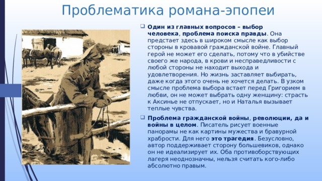 Проблематика романа-эпопеи Один из главных вопросов – выбор человека ,  проблема поиска правды . Она предстает здесь в широком смысле как выбор стороны в кровавой гражданской войне. Главный герой не может его сделать, потому что в убийстве своего же народа, в крови и несправедливости с любой стороны не находит выхода и удовлетворения. Но жизнь заставляет выбирать, даже когда этого очень не хочется делать. В узком смысле проблема выбора встает перед Григорием в любви, он не может выбрать одну женщину: страсть к Аксинье не отпускает, но и Наталья вызывает теплые чувства. Проблема гражданской войны , революции, да и войны в целом . Писатель рисует военные панорамы не как картины мужества и бравурной храбрости. Для него это трагедия . Безусловно, автор поддерживает сторону большевиков, однако он не идеализирует их. Оба противоборствующих лагеря неоднозначны, нельзя считать кого-либо абсолютно правым. 