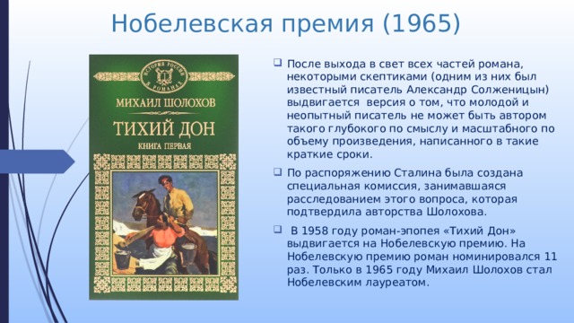 Нобелевская премия (1965) После выхода в свет всех частей романа, некоторыми скептиками (одним из них был известный писатель Александр Солженицын) выдвигается  версия о том, что молодой и неопытный писатель не может быть автором такого глубокого по смыслу и масштабного по объему произведения, написанного в такие краткие сроки. По распоряжению Сталина была создана специальная комиссия, занимавшаяся расследованием этого вопроса, которая подтвердила авторства Шолохова.  В 1958 году роман-эпопея «Тихий Дон» выдвигается на Нобелевскую премию. На Нобелевскую премию роман номинировался 11 раз. Только в 1965 году Михаил Шолохов стал Нобелевским лауреатом. 