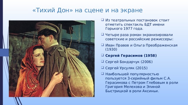 «Тихий Дон» на сцене и на экране Из театральных постановок стоит отметить спектакль БДТ имени Горького 1977 года. Четыре раза роман экранизировали советские и российские режиссеры: Иван Правов и Ольга Преображенская (1930) Сергей Герасимов (1958) Сергей Бондарчук (2006) Сергей Урсуляк (2015) Наибольшей популярностью пользуется 3-серийный фильм С.А. Герасимова с Петром Глебовым в роли Григория Мелехова и Элиной Быстрицкой в роли Аксиньи. 