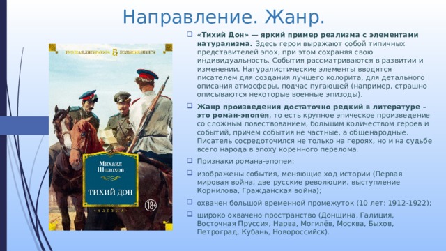 Направление. Жанр. «Тихий Дон» — яркий пример реализма с элементами натурализма. Здесь герои выражают собой типичных представителей эпох, при этом сохраняя свою индивидуальность. События рассматриваются в развитии и изменении. Натуралистические элементы вводятся писателем для создания лучшего колорита, для детального описания атмосферы, подчас пугающей (например, страшно описываются некоторые военные эпизоды). Жанр произведения достаточно редкий в литературе – это роман-эпопея , то есть крупное эпическое произведение со сложным повествованием, большим количеством героев и событий, причем события не частные, а общенародные. Писатель сосредоточился не только на героях, но и на судьбе всего народа в эпоху коренного перелома. Признаки романа-эпопеи: изображены события, меняющие ход истории (Первая мировая война, две русские революции, выступление Корнилова, Гражданская война); охвачен большой временной промежуток (10 лет: 1912-1922); широко охвачено пространство (Донщина, Галиция, Восточная Пруссия, Нарва, Могилёв, Москва, Быхов, Петроград, Кубань, Новороссийск). 
