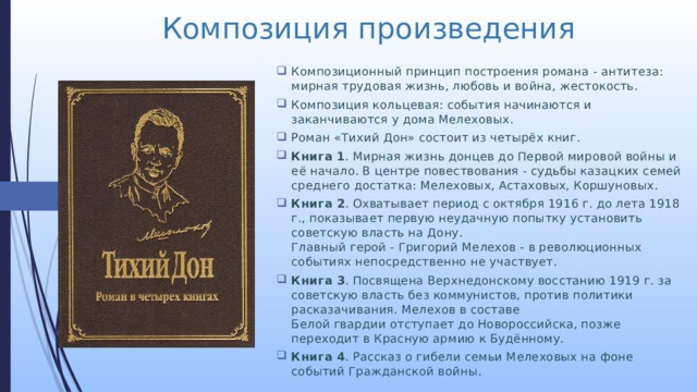 Композиция произведения Композиционный принцип построения романа - антитеза: мирная трудовая жизнь, любовь и война, жестокость. Композиция кольцевая: события начинаются и заканчиваются у дома Мелеховых. Роман «Тихий Дон» состоит из четырёх книг. Книга 1 . Мирная жизнь донцев до Первой мировой войны и её начало. В центре повествования - судьбы казацких семей среднего достатка: Мелеховых, Астаховых, Коршуновых. Книга 2 . Охватывает период с октября 1916 г. до лета 1918 г., показывает первую неудачную попытку установить советскую власть на Дону.  Главный герой - Григорий Мелехов - в революционных событиях непосредственно не участвует. Книга 3 . Посвящена Верхнедонскому восстанию 1919 г. за советскую власть без коммунистов, против политики расказачивания. Мелехов в составе  Белой гвардии отступает до Новороссийска, позже переходит в Красную армию к Будённому. Книга 4 . Рассказ о гибели семьи Мелеховых на фоне событий Гражданской войны. 