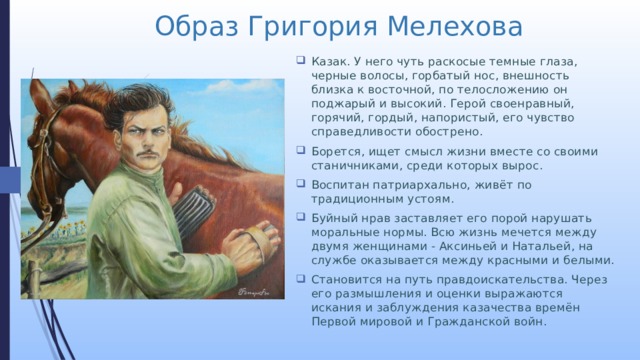 Образ Григория Мелехова Казак. У него чуть раскосые темные глаза, черные волосы, горбатый нос, внешность близка к восточной, по телосложению он поджарый и высокий. Герой своенравный, горячий, гордый, напористый, его чувство справедливости обострено. Борется, ищет смысл жизни вместе со своими станичниками, среди которых вырос. Воспитан патриархально, живёт по традиционным устоям. Буйный нрав заставляет его порой нарушать моральные нормы. Всю жизнь мечется между двумя женщинами - Аксиньей и Натальей, на службе оказывается между красными и белыми. Становится на путь правдоискательства. Через его размышления и оценки выражаются искания и заблуждения казачества времён Первой мировой и Гражданской войн. 