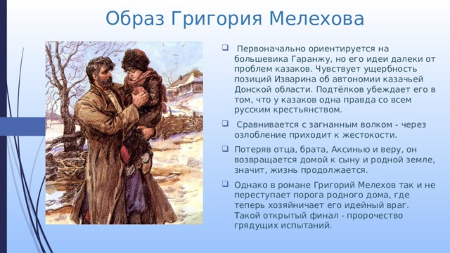 Образ Григория Мелехова  Первоначально ориентируется на большевика Гаранжу, но его идеи далеки от проблем казаков. Чувствует ущербность позиций Изварина об автономии казачьей Донской области. Подтёлков убеждает его в том, что у казаков одна правда со всем русским крестьянством.  Сравнивается с загнанным волком - через озлобление приходит к жестокости. Потеряв отца, брата, Аксинью и веру, он возвращается домой к сыну и родной земле, значит, жизнь продолжается. Однако в романе Григорий Мелехов так и не переступает порога родного дома, где теперь хозяйничает его идейный враг. Такой открытый финал - пророчество грядущих испытаний. 