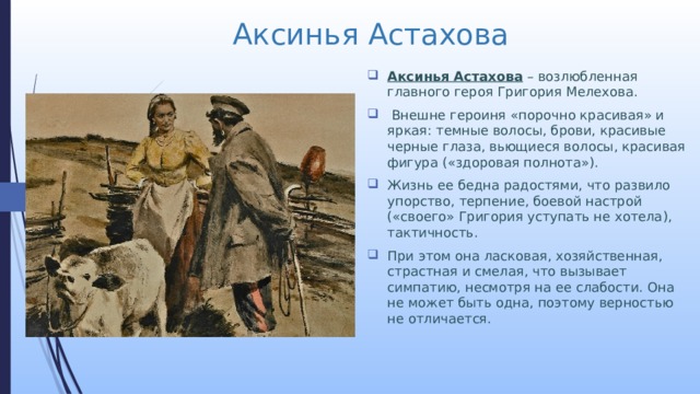 Аксинья Астахова Аксинья Астахова  – возлюбленная главного героя Григория Мелехова.  Внешне героиня «порочно красивая» и яркая: темные волосы, брови, красивые черные глаза, вьющиеся волосы, красивая фигура («здоровая полнота»). Жизнь ее бедна радостями, что развило упорство, терпение, боевой настрой («своего» Григория уступать не хотела), тактичность. При этом она ласковая, хозяйственная, страстная и смелая, что вызывает симпатию, несмотря на ее слабости. Она не может быть одна, поэтому верностью не отличается. 