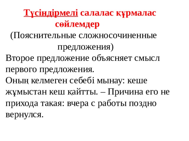   Түсіндірмелі  салалас құрмалас  сөйлемдер  (Пояснительные сложносочиненные  предложения)  Второе предложение объясняет смысл первого предложения. Оның келмеген себебі мынау: кеше жұмыстан кеш қайтты. – Причина его не прихода такая: вчера с работы поздно вернулся.   