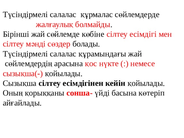 Түсіндірмелі салалас құрмалас сөйлемдерде  жалғаулық болмайды . Бірінші жай сөйлемде көбіне сілтеу есімдігі мен сілтеу мәнді сөздер болады. Түсіндірмелі салалас құрамындағы жай  сөйлемдердің арасына қос нүкте (:) немесе сызықша(-) қойылады. Сызықша сілтеу есімдігінен кейін қойылады. Оның қорыққаны сонша- үйді басына көтеріп айғайлады. 