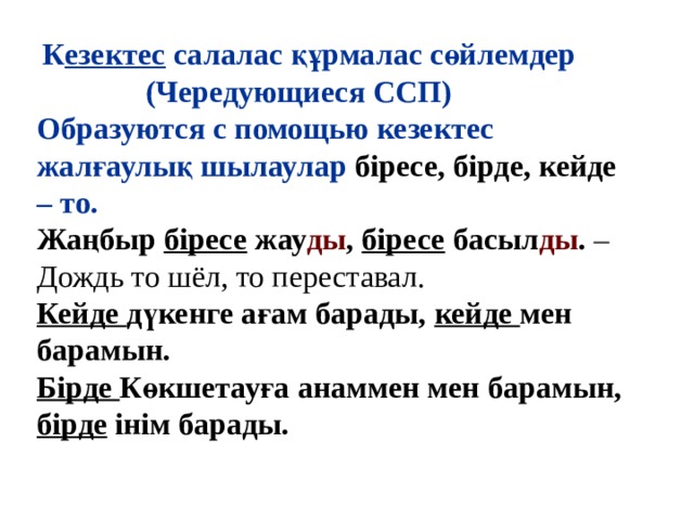   К езектес  салалас құрмалас сөйлемдер  (Чередующиеся ССП)  Образуются с помощью кезектес жалғаулық шылаулар біресе, бірде, кейде – то. Жаңбыр  бiресе  жау ды ,  бiресе  басыл ды .  – Дождь то шёл, то переставал. Кейде дүкенге ағам барады, кейде мен барамын. Бірде Көкшетауға анаммен мен барамын, бірде інім барады. 