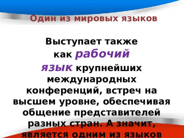  Один из мировых языков Выступает также как   рабочий язык   крупнейших международных конференций, встреч на высшем уровне, обеспечивая общение представителей разных стран. А значит, является одним из языков официальной международной документации. 