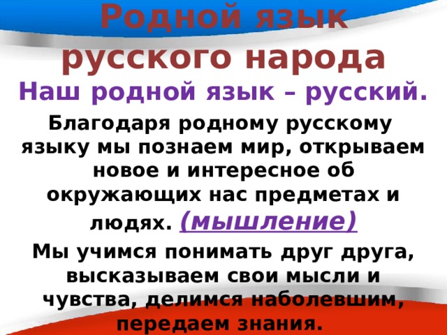 Родной язык русского народа Наш родной язык – русский. Благодаря родному русскому языку мы познаем мир, открываем новое и интересное об окружающих нас предметах и людях. (мышление) Мы учимся понимать друг друга, высказываем свои мысли и чувства, делимся наболевшим, передаем знания. (общение) 