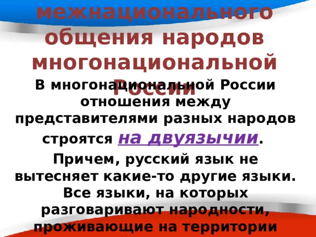 Язык межнационального общения народов многонациональной России   В многонациональной России отношения между представителями разных народов строятся на двуязычии . Причем, русский язык не вытесняет какие-то другие языки. Все языки, на которых разговаривают народности, проживающие на территории России, пребывают в постоянном равноправном развитии и взаимном обогащении. 