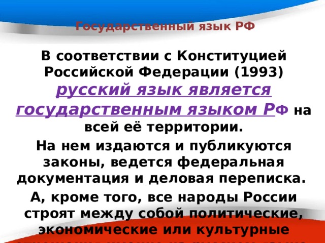  Государственный язык РФ В соответствии с Конституцией Российской Федерации (1993) русский язык является государственным языком Р Ф на всей её территории. На нем издаются и публикуются законы, ведется федеральная документация и деловая переписка. А, кроме того, все народы России строят между собой политические, экономические или культурные отношения именно на русском языке. 