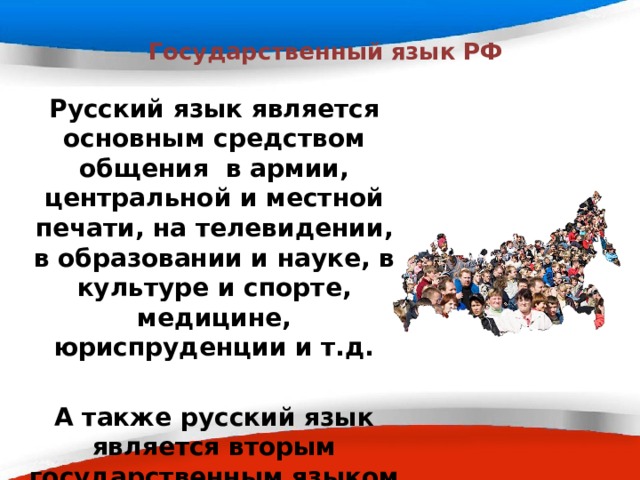  Государственный язык РФ Русский язык является основным средством общения в армии, центральной и местной печати, на телевидении, в образовании и науке, в культуре и спорте, медицине, юриспруденции и т.д.  А также русский язык является вторым государственным языком в Белоруссии, официальным языком в Казахстане и Киргизии.  