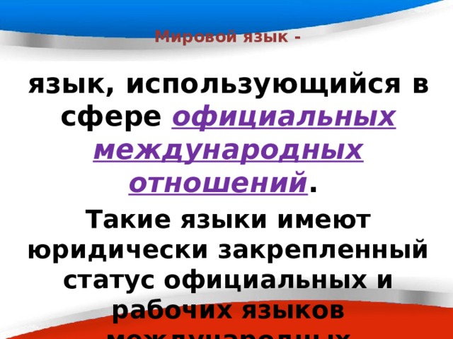  Мировой язык - язык, использующийся в сфере официальных международных отношений . Такие языки имеют юридически закрепленный статус официальных и рабочих языков международных организаций и конференций.  