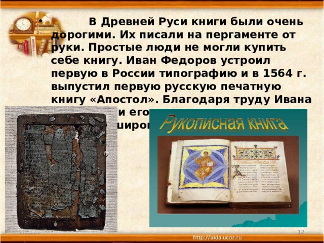  В Древней Руси книги были очень дорогими. Их писали на пергаменте от руки. Простые люди не могли купить себе книгу. Иван Федоров устроил первую в России типографию и в 1564 г. выпустил первую русскую печатную книгу «Апостол». Благодаря труду Ивана Федорова и его учеников книга стала доступна широкому кругу читателей. 2/28/21  