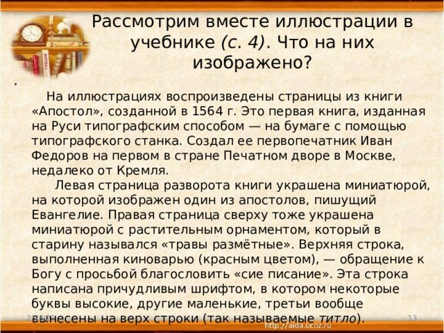 Рассмотрим вместе иллюстрации в учебнике (с. 4) . Что на них изображено?          На иллюстрациях воспроизведены страницы из книги «Апостол», созданной в 1564 г. Это первая книга, изданная на Руси типографским способом — на бумаге с помощью типографского станка. Создал ее первопечатник Иван Федоров на первом в стране Печатном дворе в Москве, недалеко от Кремля.        Левая страница разворота книги украшена миниатюрой, на которой изображен один из апостолов, пишущий Евангелие. Правая страница сверху тоже украшена миниатюрой с растительным орнаментом, который в старину назывался «травы размётные». Верхняя строка, выполненная киноварью (красным цветом), — обращение к Богу с просьбой благословить «сие писание». Эта строка написана причудливым шрифтом, в котором некоторые буквы высокие, другие маленькие, третьи вообще вынесены на верх строки (так называемые титло ). 2/28/21  