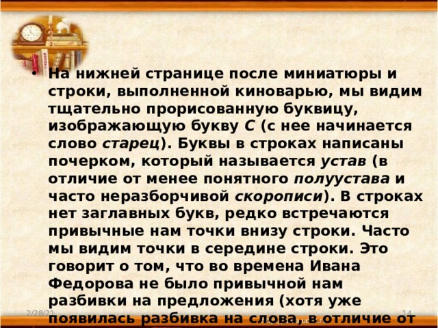 На нижней странице после миниатюры и строки, выполненной киноварью, мы видим тщательно прорисованную буквицу, изображающую букву С (с нее начинается слово старец ). Буквы в строках написаны почерком, который называется устав (в отличие от менее понятного полуустава и часто неразборчивой скорописи ). В строках нет заглавных букв, редко встречаются привычные нам точки внизу строки. Часто мы видим точки в середине строки. Это говорит о том, что во времена Ивана Федорова не было привычной нам разбивки на предложения (хотя уже появилась разбивка на слова, в отличие от более ранних текстов). Некоторые буквы нам понятны, некоторые непривычны, так как сейчас, после реформы алфавита, мы ими не пользуемся. 2/28/21  