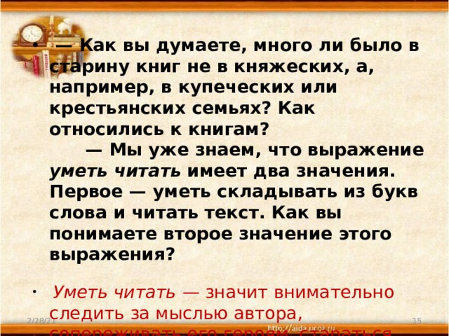  —  Как вы думаете, много ли было в старину книг не в княжеских, а, например, в купеческих или крестьянских семьях? Как относились к книгам?        — Мы уже знаем, что выражение уметь читать имеет два значения. Первое — уметь складывать из букв слова и читать текст. Как вы понимаете второе значение этого выражения?          Уметь читать  — значит внимательно следить за мыслью автора, сопереживать его героям, стараться понять главное, что хотел сказать нам писатель своим произведением. 2/28/21  