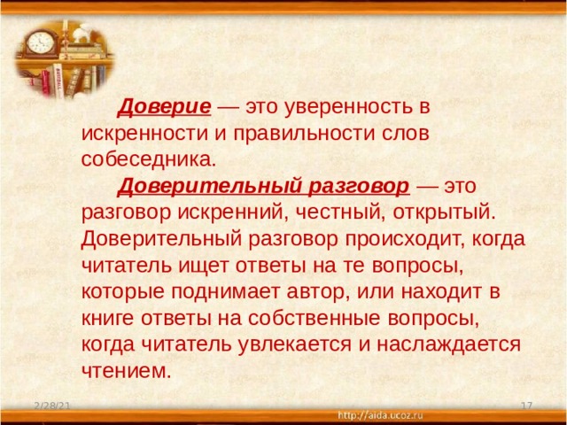  Доверие   — это уверенность в искренности и правильности слов собеседника.         Доверительный разговор  — это разговор искренний, честный, открытый. Доверительный разговор происходит, когда читатель ищет ответы на те вопросы, которые поднимает автор, или находит в книге ответы на собственные вопросы, когда читатель увлекается и наслаждается чтением. 2/28/21  