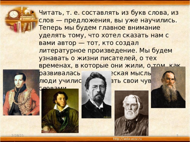 Читать, т. е. составлять из букв слова, из слов — предложения, вы уже научились. Теперь мы будем главное внимание уделять тому, что хотел сказать нам с вами автор — тот, кто создал литературное произведение. Мы будем узнавать о жизни писателей, о тех временах, в которые они жили, о том, как развивалась человеческая мысль и как люди учились выражать свои чувства словами. 2/28/21  