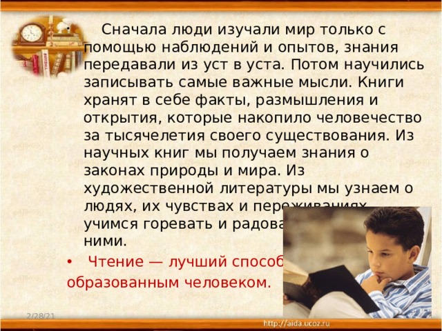         Сначала люди изучали мир только с помощью наблюдений и опытов, знания передавали из уст в уста. Потом научились записывать самые важные мысли. Книги хранят в себе факты, размышления и открытия, которые накопило человечество за тысячелетия своего существования. Из научных книг мы получаем знания о законах природы и мира. Из художественной литературы мы узнаем о людях, их чувствах и переживаниях, учимся горевать и радоваться вместе с ними.  Чтение — лучший способ стать образованным человеком. 2/28/21  