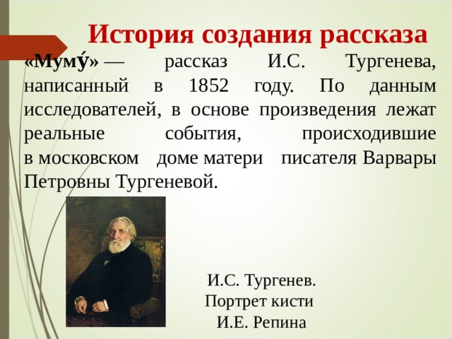  История создания рассказа «Муму́»  — рассказ И.С. Тургенева, написанный в 1852 году. По данным исследователей, в основе произведения лежат реальные события, происходившие в московском доме матери писателя Варвары Петровны Тургеневой. И.С. Тургенев. Портрет кисти И.Е. Репина 