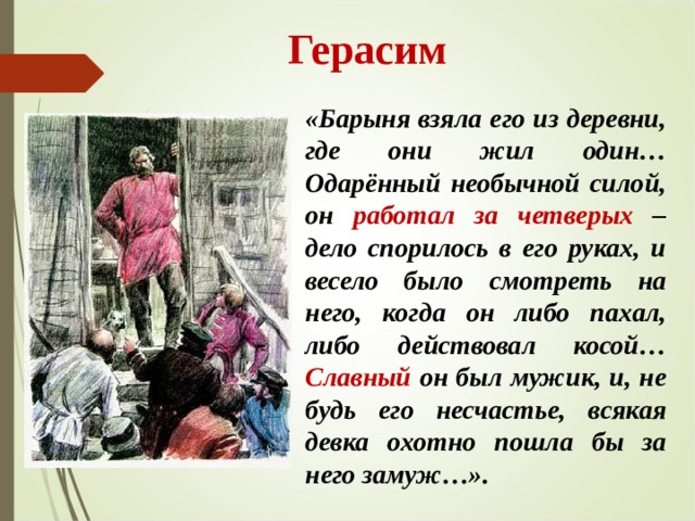  Герасим «Барыня взяла его из деревни, где они жил один… Одарённый необычной силой, он работал за четверых – дело спорилось в его руках, и весело было смотреть на него, когда он либо пахал, либо действовал косой… Славный он был мужик, и, не будь его несчастье, всякая девка охотно пошла бы за него замуж…». 