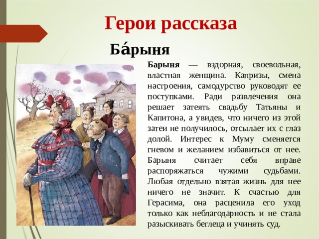  Герои рассказа Ба́рыня Барыня — вздорная, своевольная, властная женщина. Капризы, смена настроения, самодурство руководят ее поступками. Ради развлечения она решает затеять свадьбу Татьяны и Капитона, а увидев, что ничего из этой затеи не получилось, отсылает их с глаз долой. Интерес к Муму сменяется гневом и желанием избавиться от нее. Барыня считает себя вправе распоряжаться чужими судьбами. Любая отдельно взятая жизнь для нее ничего не значит. К счастью для Герасима, она расценила его уход только как неблагодарность и не стала разыскивать беглеца и учинять суд. 