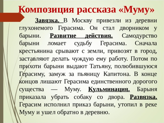  Композиция рассказа «Муму»  Завязка. В Москву привезли из деревни глухонемого Герасима. Он стал дворником у барыни. Развитие действия.  Самодурство барыни ломает судьбу Герасима. Сначала крестьянина срывают с земли, привозят в город, заставляют делать чуждую ему работу. Потом по прихоти барыни выдают Татьяну, полюбившуюся Герасиму, замуж за пьяницу Капитона. В конце концов лишают Герасима единственного дорогого существа — Муму. Кульминация. Барыня приказала убрать собаку со двора. Развязка. Герасим исполнил приказ барыни, утопил в реке Муму и ушел обратно в деревню.  