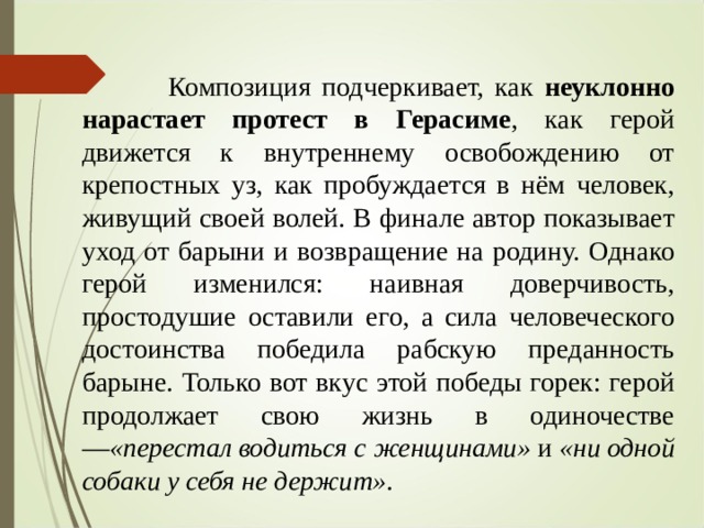  Композиция подчеркивает, как неуклонно нарастает протест в Герасиме , как герой движется к внутреннему освобождению от крепостных уз, как пробуждается в нём человек, живущий своей волей. В финале автор показывает уход от барыни и возвращение на родину. Однако герой изменился: наивная доверчивость, простодушие оставили его, а сила человеческого достоинства победила рабскую преданность барыне. Только вот вкус этой победы горек: герой продолжает свою жизнь в одиночестве — «перестал водиться с женщинами»  и  «ни одной собаки у себя не держит» .  
