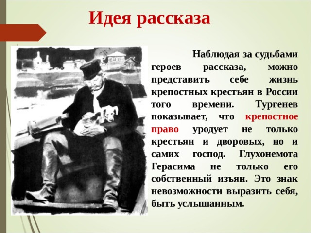  Идея рассказа  Наблюдая за судьбами героев рассказа, можно представить себе жизнь крепостных крестьян в России того времени. Тургенев показывает, что крепостное право уродует не только крестьян и дворовых, но и самих господ. Глухонемота Герасима не только его собственный изъян. Это знак невозможности выразить себя, быть услышанным.  