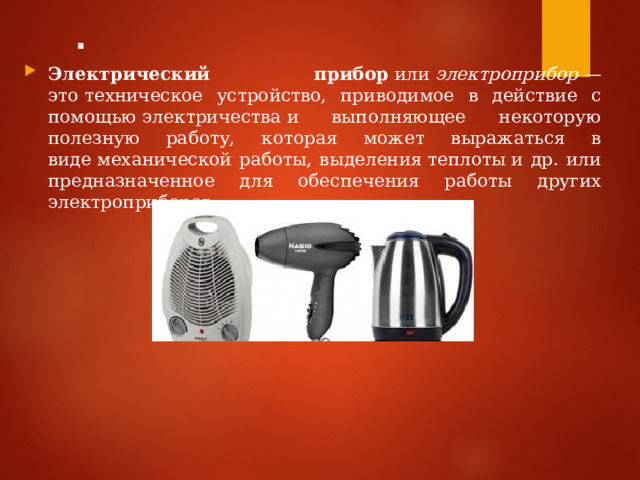 . Электрический прибор  или  электроприбор  — это техническое устройство, приводимое в действие с помощью электричества и выполняющее некоторую полезную работу, которая может выражаться в виде механической работы, выделения теплоты и др. или предназначенное для обеспечения работы других электроприборов.  