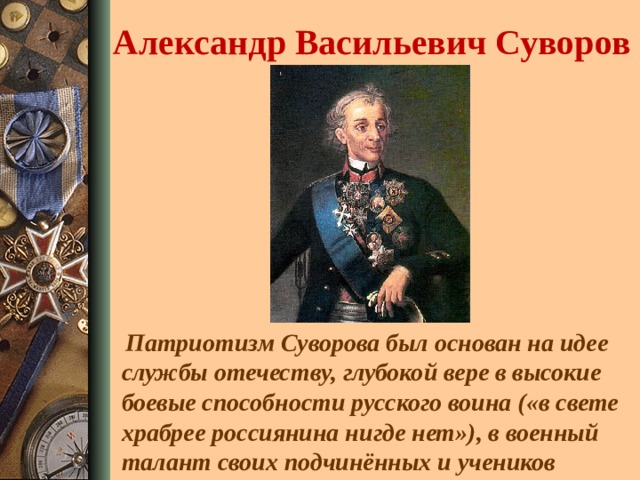 Александр Васильевич Суворов  Патриотизм Суворова был основан на идее службы отечеству, глубокой вере в высокие боевые способности русского воина («в свете храбрее россиянина нигде нет»), в военный талант своих подчинённых и учеников 