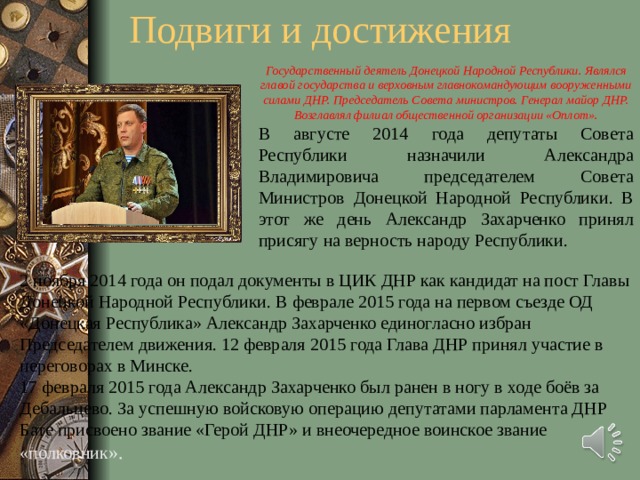 Подвиги и достижения Государственный деятель Донецкой Народной Республики. Являлся главой государства и верховным главнокомандующим вооруженными силами ДНР. Председатель Совета министров. Генерал майор ДНР. Возглавлял филиал общественной организации «Оплот». В августе 2014 года депутаты Совета Республики назначили Александра Владимировича председателем Совета Министров Донецкой Народной Республики. В этот же день Александр Захарченко принял присягу на верность народу Республики. 2 ноября 2014 года он подал документы в ЦИК ДНР как кандидат на пост Главы Донецкой Народной Республики. В феврале 2015 года на первом съезде ОД «Донецкая Республика» Александр Захарченко единогласно избран Председателем движения. 12 февраля 2015 года Глава ДНР принял участие в переговорах в Минске. 17 февраля 2015 года Александр Захарченко был ранен в ногу в ходе боёв за Дебальцево. За успешную войсковую операцию депутатами парламента ДНР Бате присвоено звание «Герой ДНР» и внеочередное воинское звание «полковник ». .  