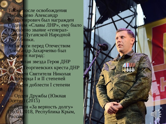 Также после освобождения Дебальцево Александр Владимирович был награжден Орденом «Славы ЛНР», ему было присвоено звание «генерал-майор» Луганской Народной Республики. За заслуги перед Отечеством Александр Захарченко был удостоен наград: — Золотая звезда Героя ДНР — Два Георгиевских креста ДНР — Орден Святителя Николая Чудотворца I и II степеней — Орден доблести I степени (ЛНР) — Орден Дружбы (Южная Осетия) (2015) — Орден «За верность долгу» (16.03.2018, Республика Крым, Россия) 