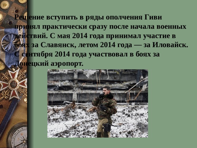 Решение вступить в ряды ополчения Гиви принял практически сразу после начала военных действий. С мая 2014 года принимал участие в боях за Славянск, летом 2014 года — за Иловайск. С сентября 2014 года участвовал в боях за Донецкий аэропорт. 