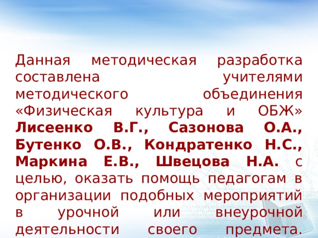 Данная методическая разработка составлена учителями методического объединения «Физическая культура и ОБЖ» Лисеенко В.Г., Сазонова О.А., Бутенко О.В., Кондратенко Н.С., Маркина Е.В., Швецова Н.А. с целью, оказать помощь педагогам в организации подобных мероприятий в урочной или внеурочной деятельности своего предмета.    
