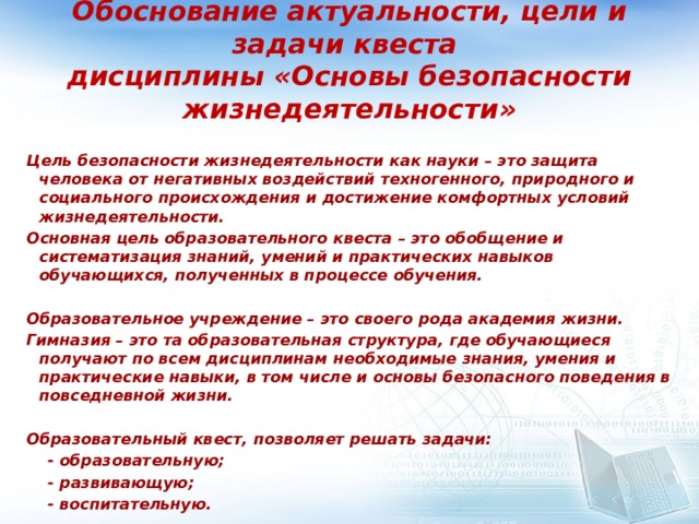 Обоснование актуальности, цели и задачи квеста  дисциплины «Основы безопасности жизнедеятельности» Цель безопасности жизнедеятельности как науки – это защита человека от негативных воздействий техногенного, природного и социального происхождения и достижение комфортных условий жизнедеятельности. Основная цель образовательного квеста – это обобщение и систематизация знаний, умений и практических навыков обучающихся, полученных в процессе обучения.  Образовательное учреждение – это своего рода академия жизни. Гимназия – это та образовательная структура, где обучающиеся получают по всем дисциплинам необходимые знания, умения и практические навыки, в том числе и основы безопасного поведения в повседневной жизни.  Образовательный квест, позволяет решать задачи:  - образовательную;  - развивающую;  - воспитательную. 