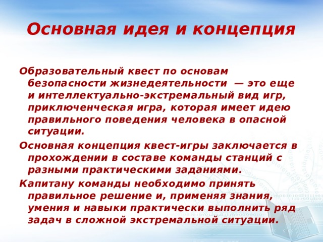 Основная идея и концепция Образовательный квест по основам безопасности жизнедеятельности — это еще и интеллектуально-экстремальный вид игр, приключенческая игра, которая имеет идею правильного поведения человека в опасной ситуации. Основная концепция квест-игры заключается в прохождении в составе команды станций с разными практическими заданиями. Капитану команды необходимо принять правильное решение и, применяя знания, умения и навыки практически выполнить ряд задач в сложной экстремальной ситуации.  