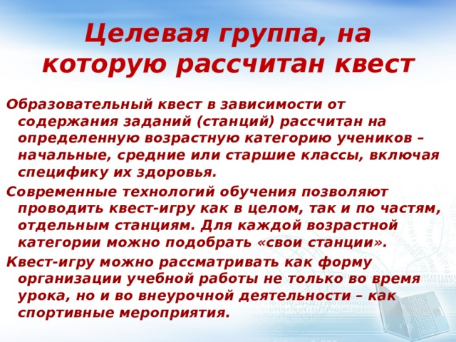 Целевая группа, на которую рассчитан квест Образовательный квест в зависимости от содержания заданий (станций) рассчитан на определенную возрастную категорию учеников – начальные, средние или старшие классы, включая специфику их здоровья. Современные технологий обучения позволяют проводить квест-игру как в целом, так и по частям, отдельным станциям. Для каждой возрастной категории можно подобрать «свои станции». Квест-игру можно рассматривать как форму организации учебной работы не только во время урока, но и во внеурочной деятельности – как спортивные мероприятия. 