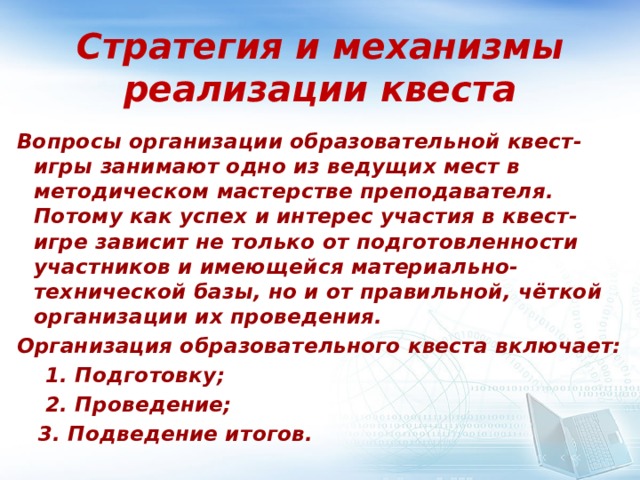 Стратегия и механизмы реализации квеста Вопросы организации образовательной квест-игры занимают одно из ведущих мест в методическом мастерстве преподавателя. Потому как успех и интерес участия в квест-игре зависит не только от подготовленности участников и имеющейся материально-технической базы, но и от правильной, чёткой организации их проведения. Организация образовательного квеста включает:  1. Подготовку;  2. Проведение;  3. Подведение итогов. 