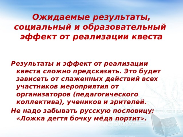 Ожидаемые результаты, социальный и образовательный эффект от реализации квеста Результаты и эффект от реализации квеста сложно предсказать. Это будет зависеть от слаженных действий всех участников мероприятия от организаторов (педагогического коллектива), учеников и зрителей. Не надо забывать русскую пословицу: «Ложка дегтя бочку мёда портит».  