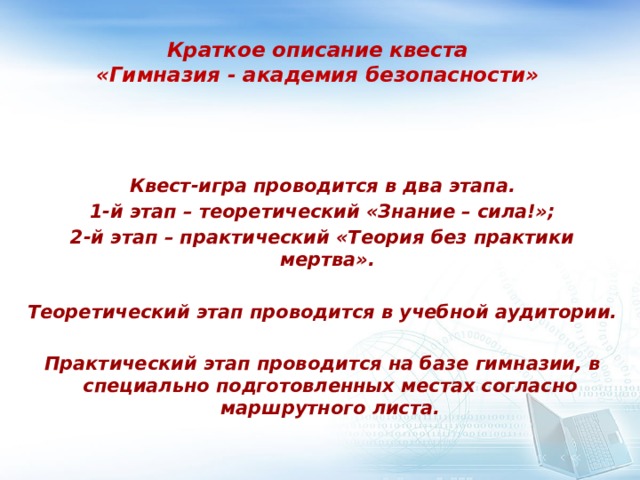 Краткое описание квеста  «Гимназия - академия безопасности»    Квест-игра проводится в два этапа. 1-й этап – теоретический «Знание – сила!»; 2-й этап – практический «Теория без практики мертва».  Теоретический этап проводится в учебной аудитории.  Практический этап проводится на базе гимназии, в специально подготовленных местах согласно маршрутного листа. 