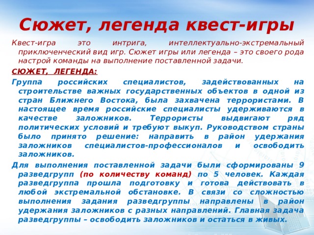 Сюжет, легенда квест-игры Квест-игра это интрига, интеллектуально-экстремальный приключенческий вид игр. Сюжет игры или легенда – это своего рода настрой команды на выполнение поставленной задачи.  СЮЖЕТ, ЛЕГЕНДА: Группа российских специалистов, задействованных на строительстве важных государственных объектов в одной из стран Ближнего Востока, была захвачена террористами. В настоящее время российские специалисты удерживаются в качестве заложников. Террористы выдвигают ряд политических условий и требуют выкуп. Руководством страны было принято решение: направить в район удержания заложников специалистов-профессионалов и освободить заложников. Для выполнения поставленной задачи были сформированы 9 разведгрупп (по количеству команд) по 5 человек. Каждая разведгруппа прошла подготовку и готова действовать в любой экстремальной обстановке. В связи со сложностью выполнения задания разведгруппы направлены в район удержания заложников с разных направлений. Главная задача разведгруппы – освободить заложников и остаться в живых.  
