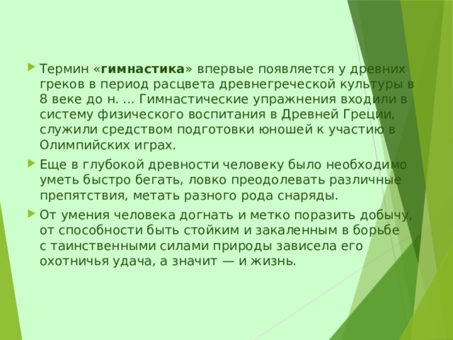 Термин « гимнастика » впервые появляется у древних греков в период расцвета древнегреческой культуры в 8 веке до н. ... Гимнастические упражнения входили в систему физического воспитания в Древней Греции, служили средством подготовки юношей к участию в Олимпийских играх. Еще в глубокой древности человеку было необходимо уметь быстро бегать, ловко преодолевать различные препятствия, метать разного рода снаряды. От умения человека догнать и метко поразить добычу, от способности быть стойким и закаленным в борьбе с таинственными силами природы зависела его охотничья удача, а значит — и жизнь.     